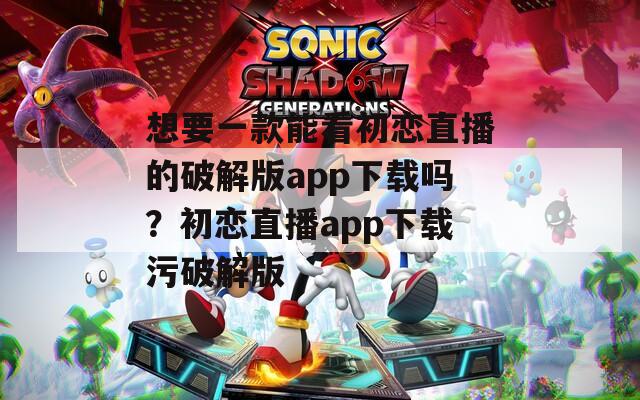 想要一款能看初恋直播的破解版app下载吗？初恋直播app下载污破解版