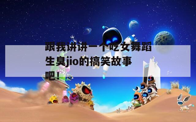 跟我讲讲一个吃女舞蹈生臭jio的搞笑故事吧！