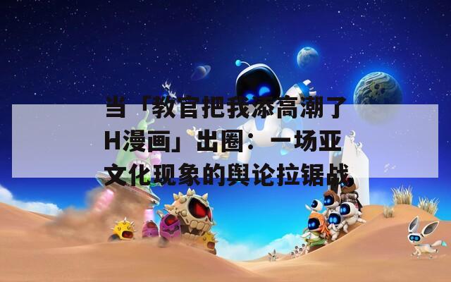 当「教官把我添高潮了H漫画」出圈：一场亚文化现象的舆论拉锯战