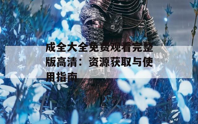 成全大全免费观看完整版高清：资源获取与使用指南