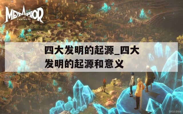 四大发明的起源_四大发明的起源和意义