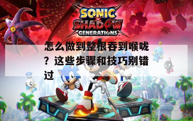 怎么做到整根吞到喉咙？这些步骤和技巧别错过