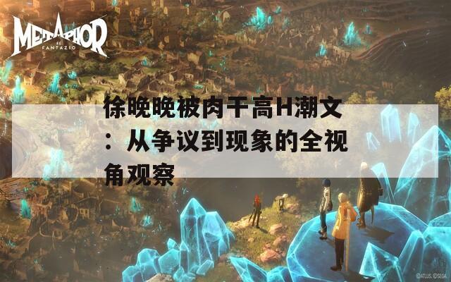 徐晚晚被肉干高H潮文：从争议到现象的全视角观察