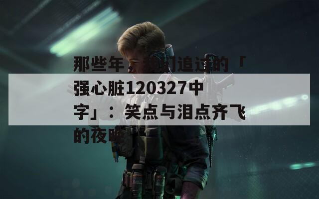 那些年，我们追过的「强心脏120327中字」：笑点与泪点齐飞的夜晚