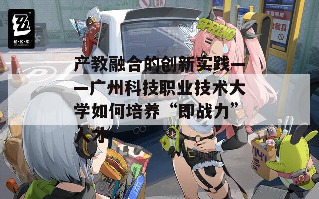 产教融合的创新实践——广州科技职业技术大学如何培养“即战力”人才
