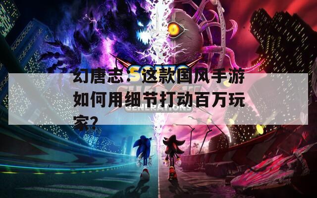幻唐志：这款国风手游如何用细节打动百万玩家？
