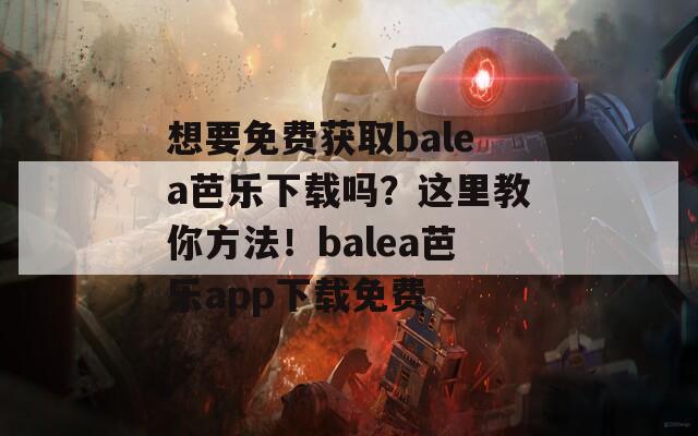 想要免费获取balea芭乐下载吗？这里教你方法！balea芭乐app下载免费