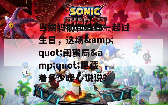当姨妈们和妈妈一起过生日，这场&quot;闺蜜局&quot;里藏着多少暖心说说？