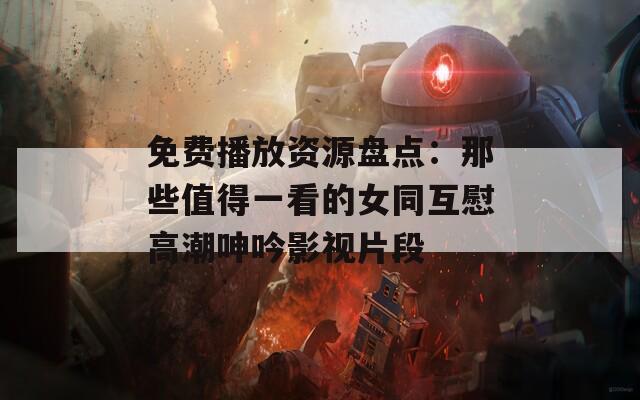 免费播放资源盘点：那些值得一看的女同互慰高潮呻吟影视片段
