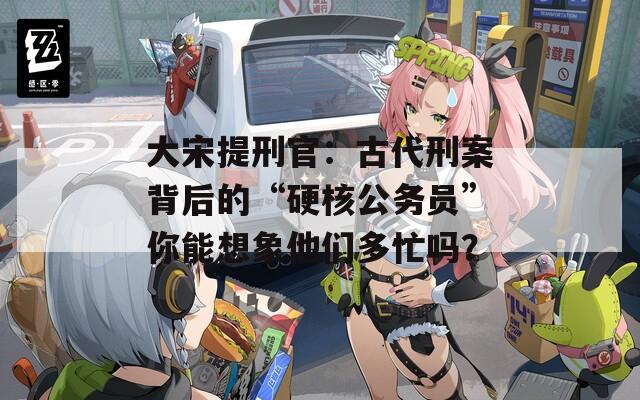 大宋提刑官：古代刑案背后的“硬核公务员”你能想象他们多忙吗？