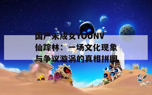 国产未成女YOUNV仙踪林：一场文化现象与争议漩涡的真相拼图