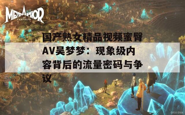 国产熟女精品视频蜜臀AV吴梦梦：现象级内容背后的流量密码与争议
