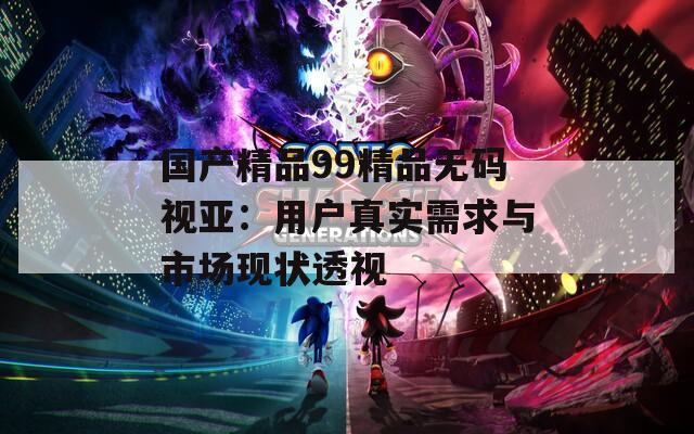 国产精品99精品无码视亚：用户真实需求与市场现状透视