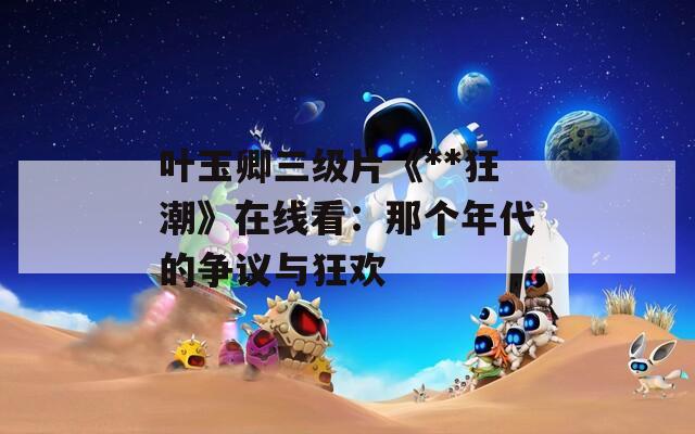 叶玉卿三级片《**狂潮》在线看：那个年代的争议与狂欢