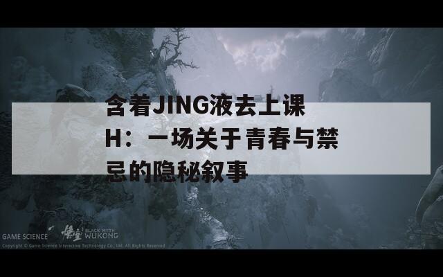 含着JING液去上课H：一场关于青春与禁忌的隐秘叙事