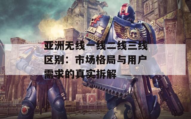 亚洲无线一线二线三线区别：市场格局与用户需求的真实拆解