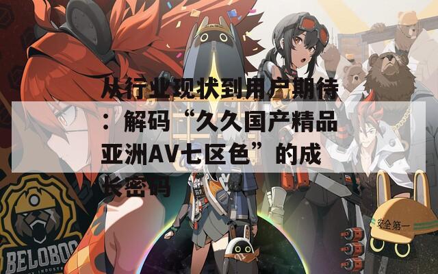 从行业现状到用户期待：解码“久久国产精品亚洲AV七区色”的成长密码