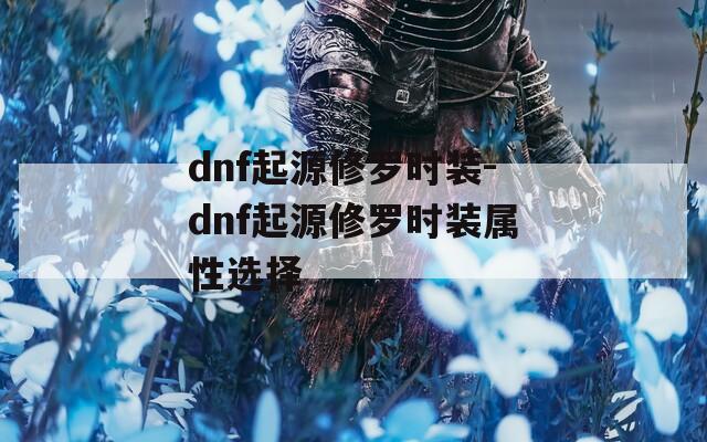 dnf起源修罗时装-dnf起源修罗时装属性选择