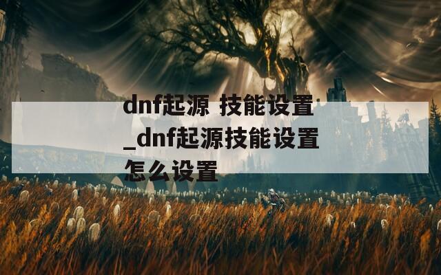 dnf起源 技能设置_dnf起源技能设置怎么设置