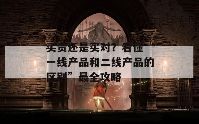 买贵还是买对？看懂“一线产品和二线产品的区别”最全攻略