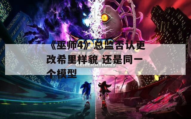 《巫师4》总监否认更改希里样貌 还是同一个模型