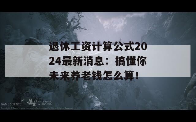 退休工资计算公式2024最新消息：搞懂你未来养老钱怎么算！