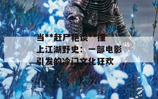 当**赶尸艳谈**撞上江湖野史：一部电影引发的冷门文化狂欢