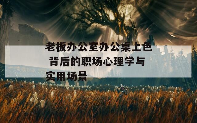 老板办公室办公桌上色 背后的职场心理学与实用场景