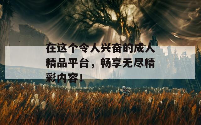 在这个令人兴奋的成人精品平台，畅享无尽精彩内容！