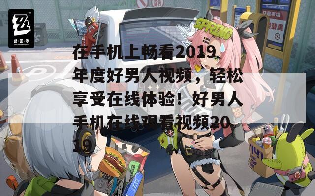 在手机上畅看2019年度好男人视频，轻松享受在线体验！好男人手机在线观看视频2019