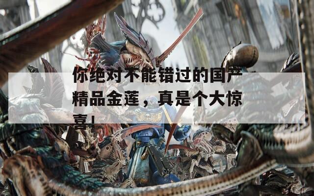 你绝对不能错过的国产精品金莲，真是个大惊喜！