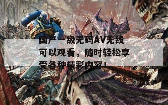 国产一级无码AV无线可以观看，随时轻松享受各种精彩内容！