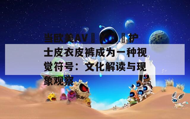 当欧美AV╳Ⅹ╳╳护士皮衣皮裤成为一种视觉符号：文化解读与现象观察