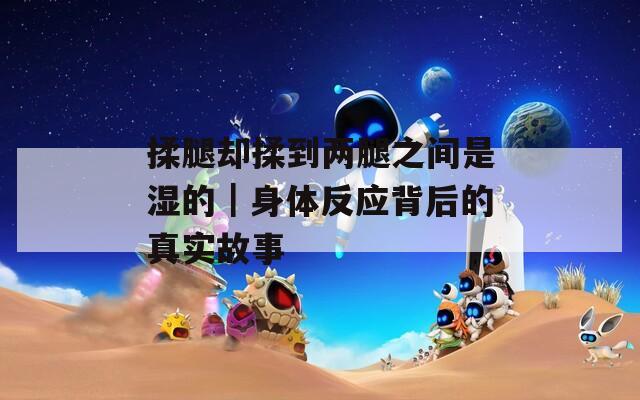 揉腿却揉到两腿之间是湿的｜身体反应背后的真实故事