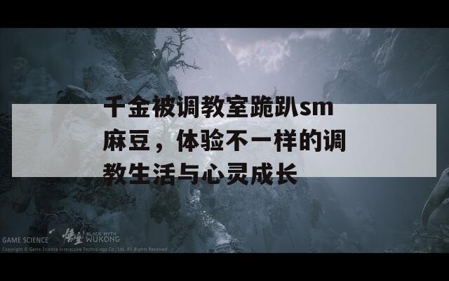 千金被调教室跪趴sm麻豆，体验不一样的调教生活与心灵成长