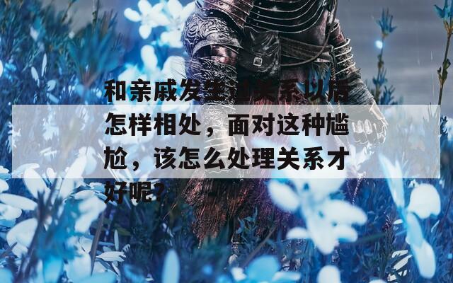 和亲戚发生过关系以后怎样相处，面对这种尴尬，该怎么处理关系才好呢？