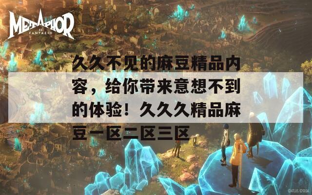 久久不见的麻豆精品内容，给你带来意想不到的体验！久久久精品麻豆一区二区三区