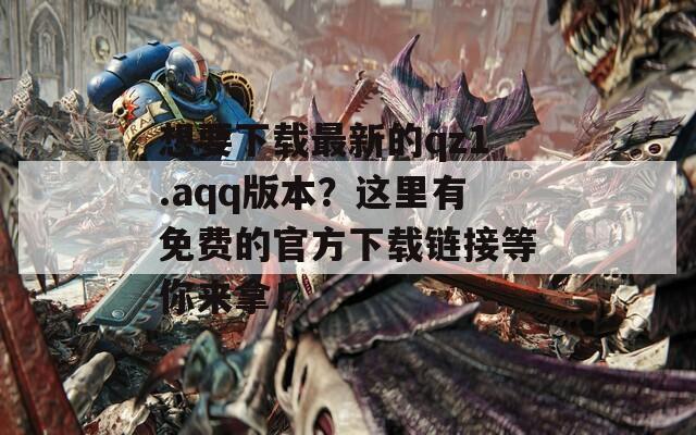 想要下载最新的qz1.aqq版本？这里有免费的官方下载链接等你来拿！