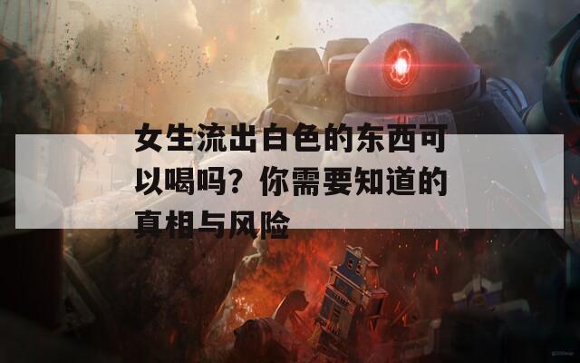 女生流出白色的东西可以喝吗？你需要知道的真相与风险