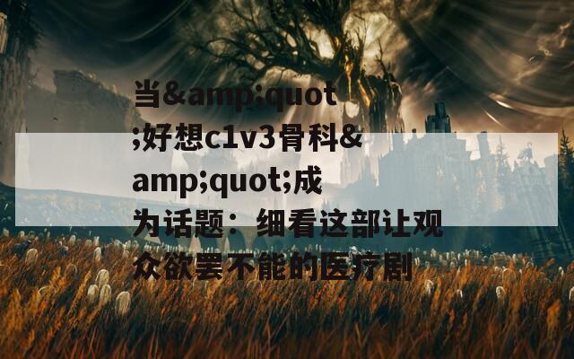 当&quot;好想c1v3骨科&quot;成为话题：细看这部让观众欲罢不能的医疗剧
