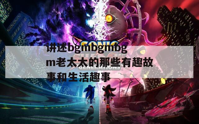 讲述bgmbgmbgm老太太的那些有趣故事和生活趣事