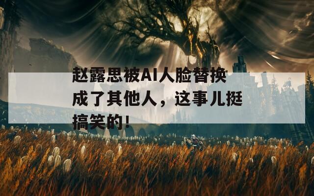 赵露思被AI人脸替换成了其他人，这事儿挺搞笑的！