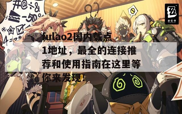 fulao2国内载点1地址，最全的连接推荐和使用指南在这里等你来发现！