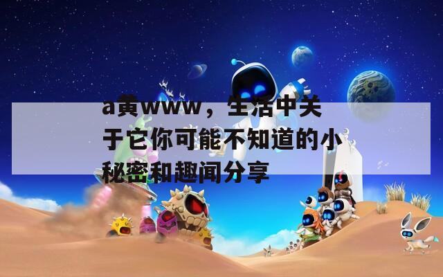 a黄www，生活中关于它你可能不知道的小秘密和趣闻分享