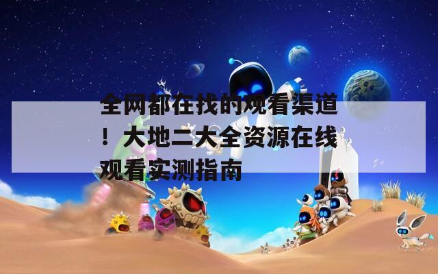全网都在找的观看渠道！大地二大全资源在线观看实测指南