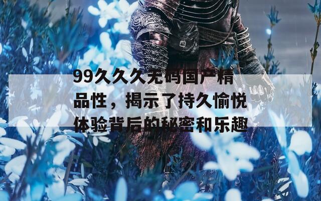 99久久久无码国产精品性，揭示了持久愉悦体验背后的秘密和乐趣