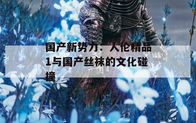 国产新势力：人伦精品1与国产丝袜的文化碰撞