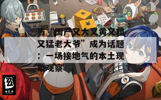 当“国产又大又黄又粗又猛老大爷”成为话题：一场接地气的本土现象观察