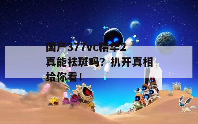 国产377vc精华2真能祛斑吗？扒开真相给你看！