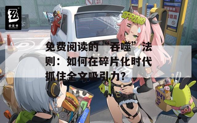免费阅读的“吞噬”法则：如何在碎片化时代抓住全文吸引力？